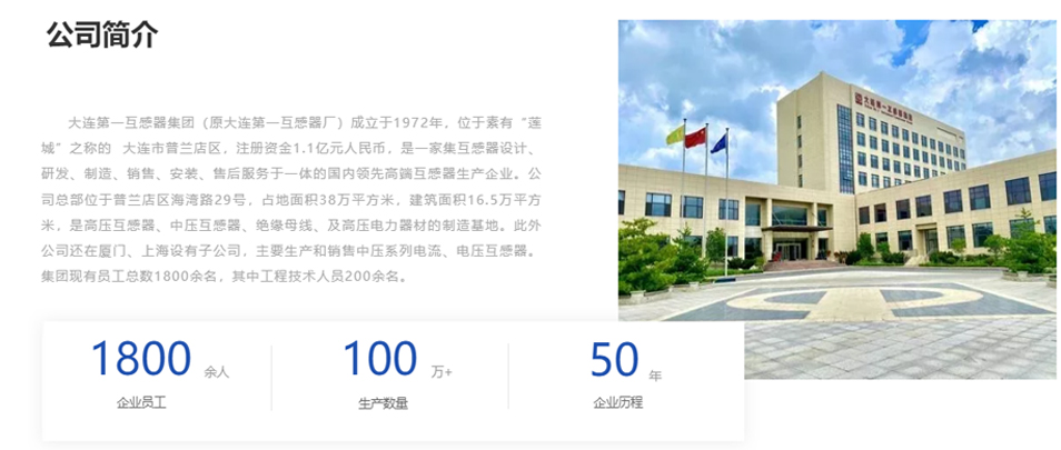 大連第一互感器集團（原大連第一互感器廠）成立于1972年，位于素有“蓮城”之稱的  大連市普蘭店區(qū)，注冊資金1.1億元人民幣，是一家集互感器設計、研發(fā)、制造、銷售、安裝、售后服務于一體的國內領先高端互感器生產企業(yè)。公司總部位于普蘭店區(qū)海灣路29號，占地面積38萬平方米，建筑面積16.5萬平方米，是高壓互感器、中壓互感器、絕緣母線、及高壓電力器材的制造基地。此外公司還在廈門、上海設有子公司，主要生產和銷售中壓系列電流、電壓互感器。集團現(xiàn)有員工總數1800余名，其中工程技術人員200余名。